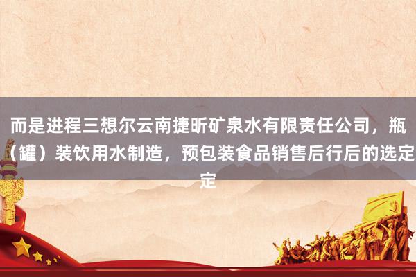 而是进程三想尔云南捷昕矿泉水有限责任公司,瓶(罐)装饮用水制造,预包装食品销售后行后的选定