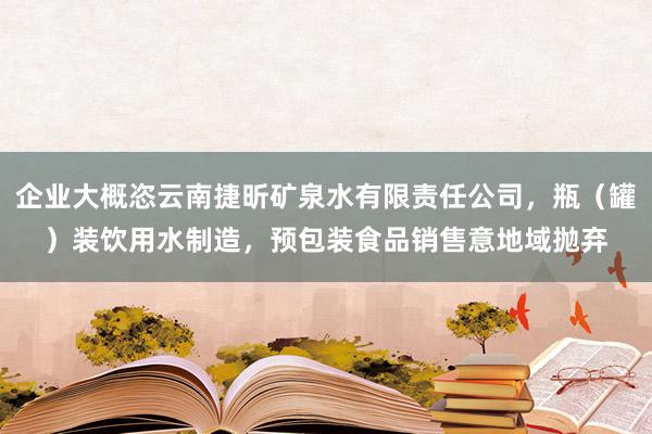 企业大概恣云南捷昕矿泉水有限责任公司,瓶(罐)装饮用水制造,预包装食品销售意地域抛弃